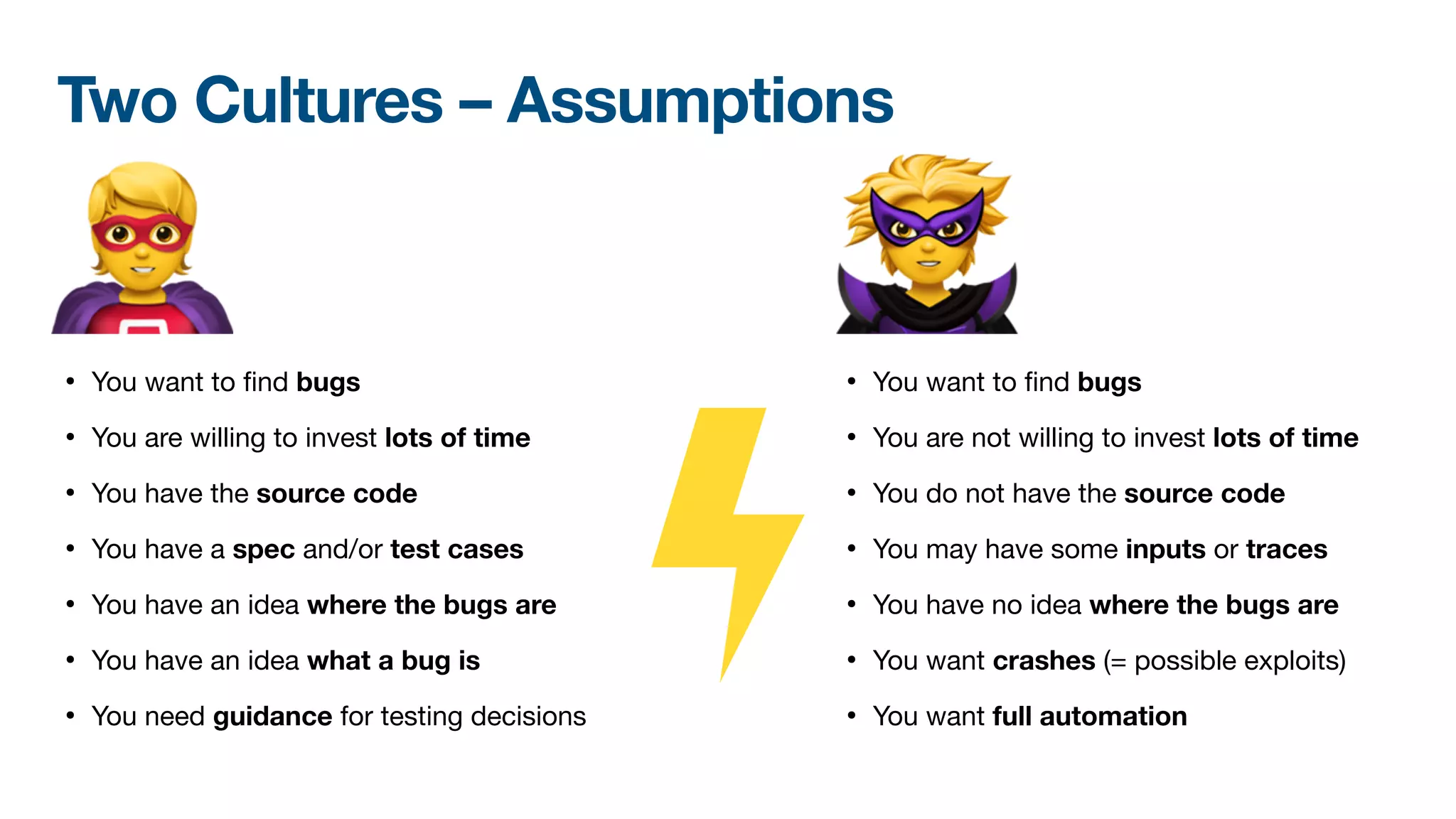 • You want to
fi
nd bugs 

• You are not willing to invest lots of time

• You do not have the source code

• You may have some inputs or traces

• You have no idea where the bugs are
• You want crashes (= possible exploits)

• You want full automation
Two Cultures – Assumptions
• You want to
fi
nd bugs 

• You are willing to invest lots of time

• You have the source code

• You have a spec and/or test cases

• You have an idea where the bugs are
• You have an idea what a bug is

• You need guidance for testing decisions
🦸 🦹
 