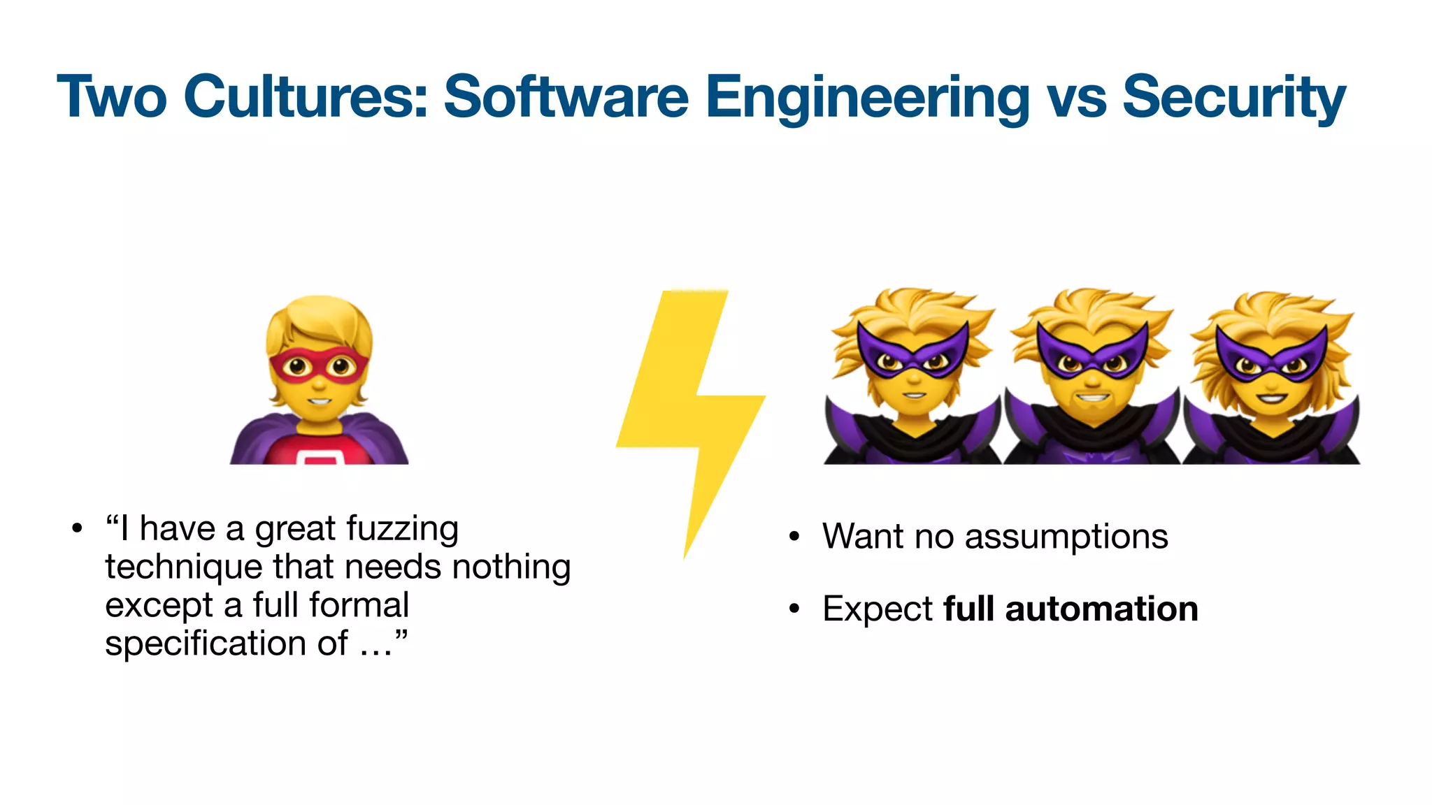 🦹🦹🦹
Two Cultures: Software Engineering vs Security
• “I have a great fuzzing
technique that needs nothing
except a full formal
speci
fi
cation of …”
• Want no assumptions

• Expect full automation
🦸
 