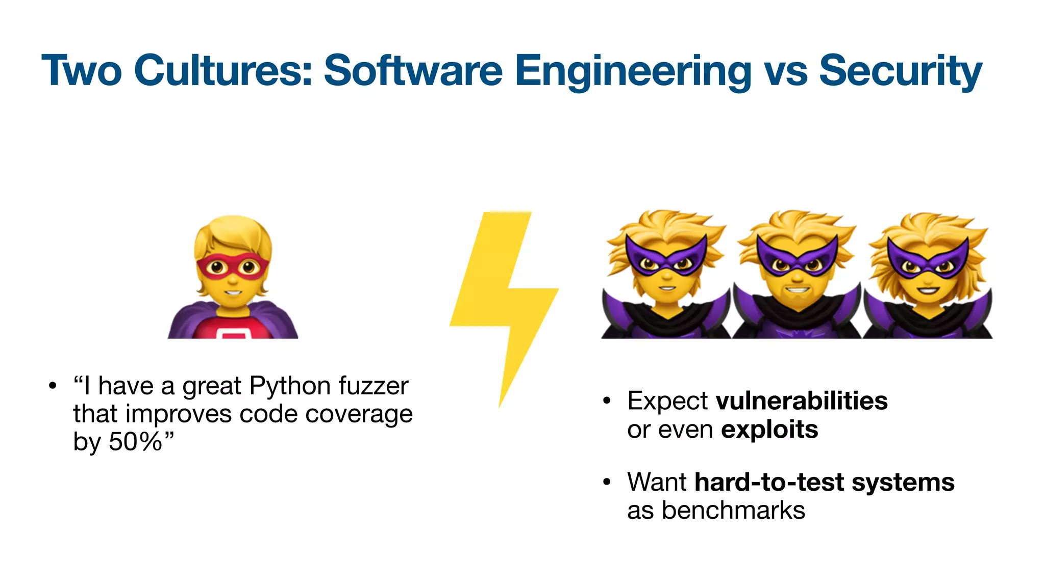 🦹🦹🦹
• Expect vulnerabilities 
or even exploits

• Want hard-to-test systems 
as benchmarks
🦸
• “I have a great Python fuzzer
that improves code coverage
by 50%”
Two Cultures: Software Engineering vs Security
 