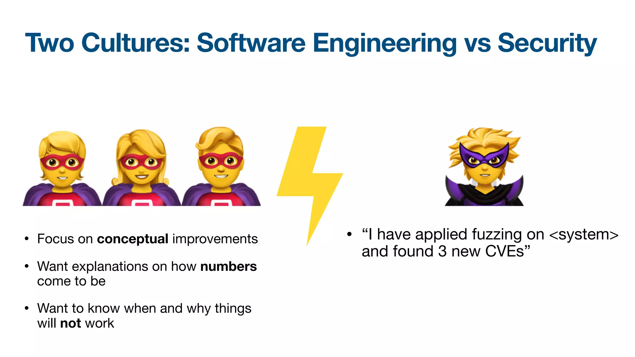 🦸🦸🦸 🦹
• “I have applied fuzzing on <system>
and found 3 new CVEs”
• Focus on conceptual improvements

• Want explanations on how numbers
come to be

• Want to know when and why things
will not work
Two Cultures: Software Engineering vs Security
 