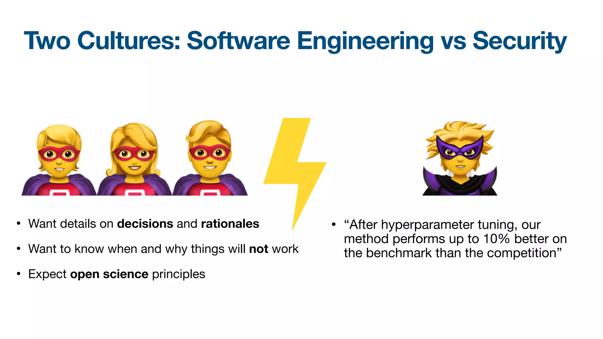🦸🦸🦸
• “After hyperparameter tuning, our
method performs up to 10% better on
the benchmark than the competition”
🦹
• Want details on decisions and rationales
• Want to know when and why things will not work

• Expect open science principles
Two Cultures: Software Engineering vs Security
 