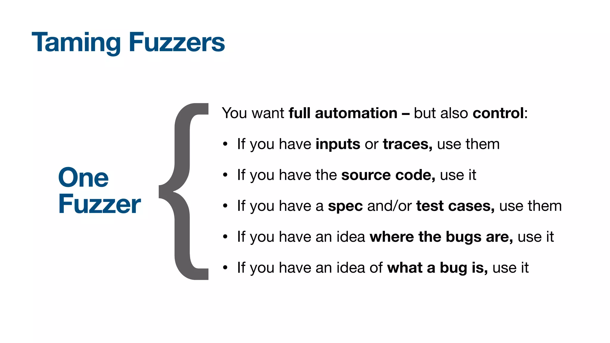 Taming Fuzzers
You want full automation – but also control:

• If you have inputs or traces, use them

• If you have the source code, use it

• If you have a spec and/or test cases, use them

• If you have an idea where the bugs are, use it
• If you have an idea of what a bug is, use it
{
One
Fuzzer
 