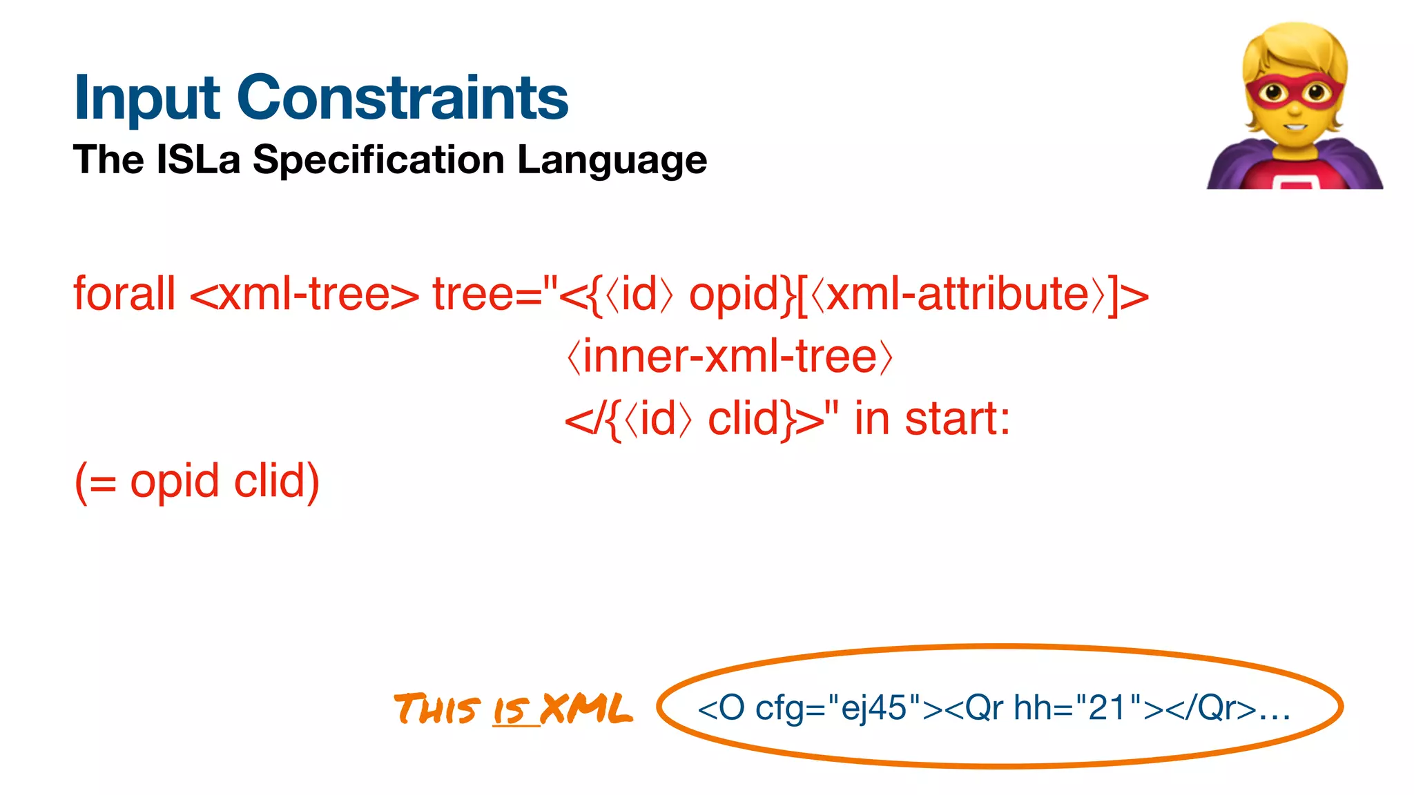 Input Constraints
The ISLa Speci
fi
cation Language 🦸
<O cfg="ej45"><Qr hh="21"></Qr>…
forall <xml-tree> tree="<{⟨id⟩ opid}[⟨xml-attribute⟩]>
⟨inner-xml-tree⟩
</{⟨id⟩ clid}>" in start:
(= opid clid)
This is XML
 