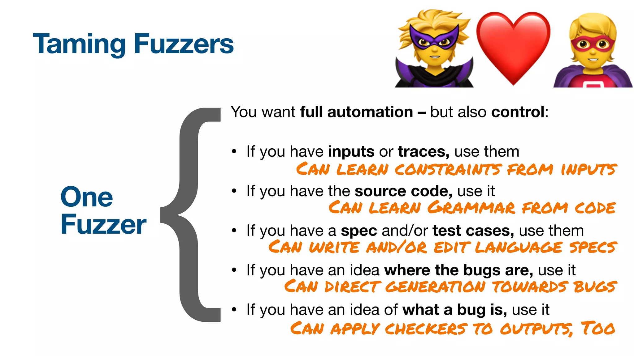 Taming Fuzzers
You want full automation – but also control:

• If you have inputs or traces, use them

• If you have the source code, use it

• If you have a spec and/or test cases, use them

• If you have an idea where the bugs are, use it
• If you have an idea of what a bug is, use it
{
One
Fuzzer
Can learn constraints from inputs
Can learn Grammar from code
Can write and/or edit language specs
Can direct generation towards bugs
Can apply checkers to outputs, Too
🦹❤🦸
 