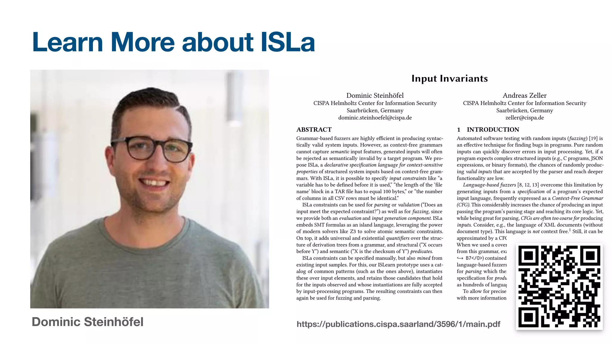 Learn More about ISLa
Dominic Steinhöfel https://publications.cispa.saarland/3596/1/main.pdf
Input Invariants
Dominic Steinhöfel
CISPA Helmholtz Center for Information Security
Saarbrücken, Germany
dominic.steinhoefel@cispa.de
Andreas Zeller
CISPA Helmholtz Center for Information Security
Saarbrücken, Germany
zeller@cispa.de
ABSTRACT
Grammar-based fuzzers are highly e�cient in producing syntac-
tically valid system inputs. However, as context-free grammars
cannot capture semantic input features, generated inputs will often
be rejected as semantically invalid by a target program. We pro-
pose ISLa, a declarative speci�cation language for context-sensitive
properties of structured system inputs based on context-free gram-
mars. With ISLa, it is possible to specify input constraints like “a
variable has to be de�ned before it is used,” “the length of the ‘�le
name’ block in a TAR �le has to equal 100 bytes,” or “the number
of columns in all CSV rows must be identical.”
ISLa constraints can be used for parsing or validation (“Does an
input meet the expected constraint?”) as well as for fuzzing, since
we provide both an evaluation and input generation component. ISLa
embeds SMT formulas as an island language, leveraging the power
of modern solvers like Z3 to solve atomic semantic constraints.
On top, it adds universal and existential quanti�ers over the struc-
ture of derivation trees from a grammar, and structural (“X occurs
before Y”) and semantic (“X is the checksum of Y”) predicates.
ISLa constraints can be speci�ed manually, but also mined from
existing input samples. For this, our ISLearn prototype uses a cat-
alog of common patterns (such as the ones above), instantiates
these over input elements, and retains those candidates that hold
for the inputs observed and whose instantiations are fully accepted
by input-processing programs. The resulting constraints can then
again be used for fuzzing and parsing.
In our evaluation, we show that a few ISLa constraints su�ce to
produce inputs that are 100% semantically valid while still maintain-
ing input diversity. Furthermore, we con�rm that ISLearn mines use-
ful constraints about de�nition-use relationships and (implications
between) the existence of “magic constants”, e.g., for programming
languages and network packets.
1 INTRODUCTION
Automated software testing with random inputs (fuzzing) [19] is
an e�ective technique for �nding bugs in programs. Pure random
inputs can quickly discover errors in input processing. Yet, if a
program expects complex structured inputs (e.g., C programs, JSON
expressions, or binary formats), the chances of randomly produc-
ing valid inputs that are accepted by the parser and reach deeper
functionality are low.
Language-based fuzzers [8, 12, 13] overcome this limitation by
generating inputs from a speci�cation of a program’s expected
input language, frequently expressed as a Context-Free Grammar
(CFG). This considerably increases the chance of producing an input
passing the program’s parsing stage and reaching its core logic. Yet,
while being great for parsing, CFGs are often too coarse for producing
inputs. Consider, e.g., the language of XML documents (without
document type). This language is not context free.1 Still, it can be
approximated by a CFG. Fig. 1 shows an excerpt of a CFG for XML.
When we used a coverage-based fuzzer to produce 10,000 strings
from this grammar, exactly one produced document (<O L= cmV >
õ! B7</O>) contained a matching tag pair. This result is typical for
language-based fuzzers used with a language speci�cation designed
for parsing which therefore is more permissive than a language
speci�cation for producing would have to be. This is unfortunate,
as hundreds of language speci�cations for parsing exist.
To allow for precise production, we need to enrich the grammar
with more information, or switch to a di�erent formalism. However,
existing solutions all have their drawbacks. Using general purpose
code to produce inputs, or enriching grammars with such code is
closely tied to an implementation language, and does not allow
for parsing and recombining inputs, which is a common feature of
modern fuzzers. Unrestricted grammars can in principle specify any
computable input property, but we see them as “Turing tar-pits,” in
 