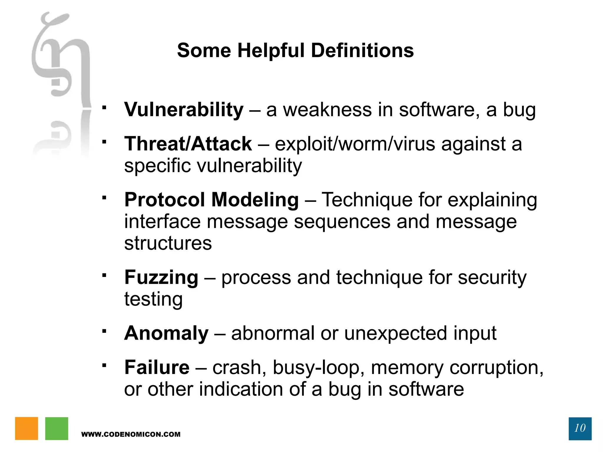 WWW.CODENOMICON.COM
10
Some Helpful Definitions
 Vulnerability – a weakness in software, a bug
 Threat/Attack – exploit/worm/virus against a
specific vulnerability
 Protocol Modeling – Technique for explaining
interface message sequences and message
structures
 Fuzzing – process and technique for security
testing
 Anomaly – abnormal or unexpected input
 Failure – crash, busy-loop, memory corruption,
or other indication of a bug in software
 