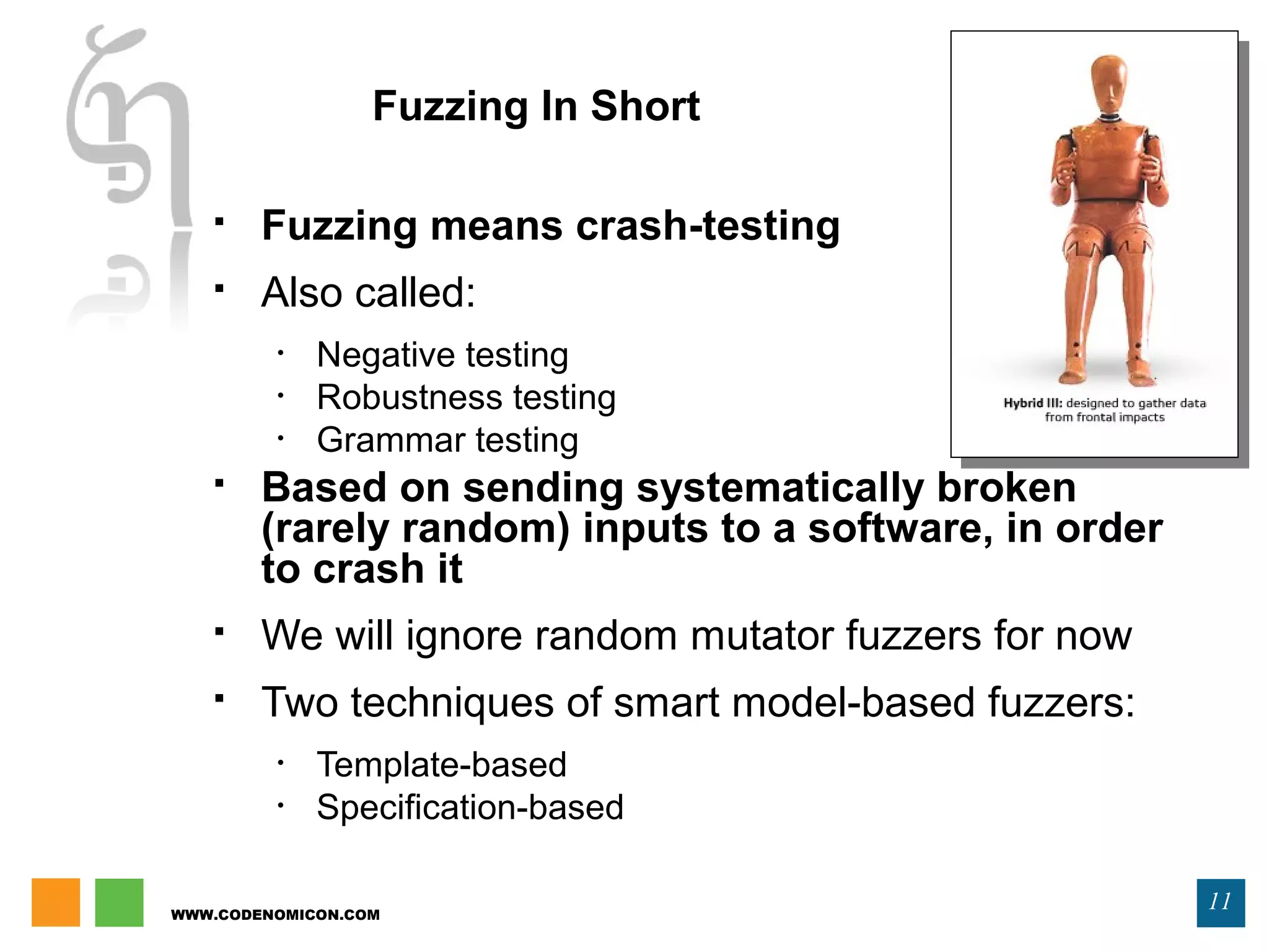 WWW.CODENOMICON.COM
11
Fuzzing In Short
 Fuzzing means crash-testing
 Also called:
• Negative testing
• Robustness testing
• Grammar testing
 Based on sending systematically broken
(rarely random) inputs to a software, in order
to crash it
 We will ignore random mutator fuzzers for now
 Two techniques of smart model-based fuzzers:
• Template-based
• Specification-based
 