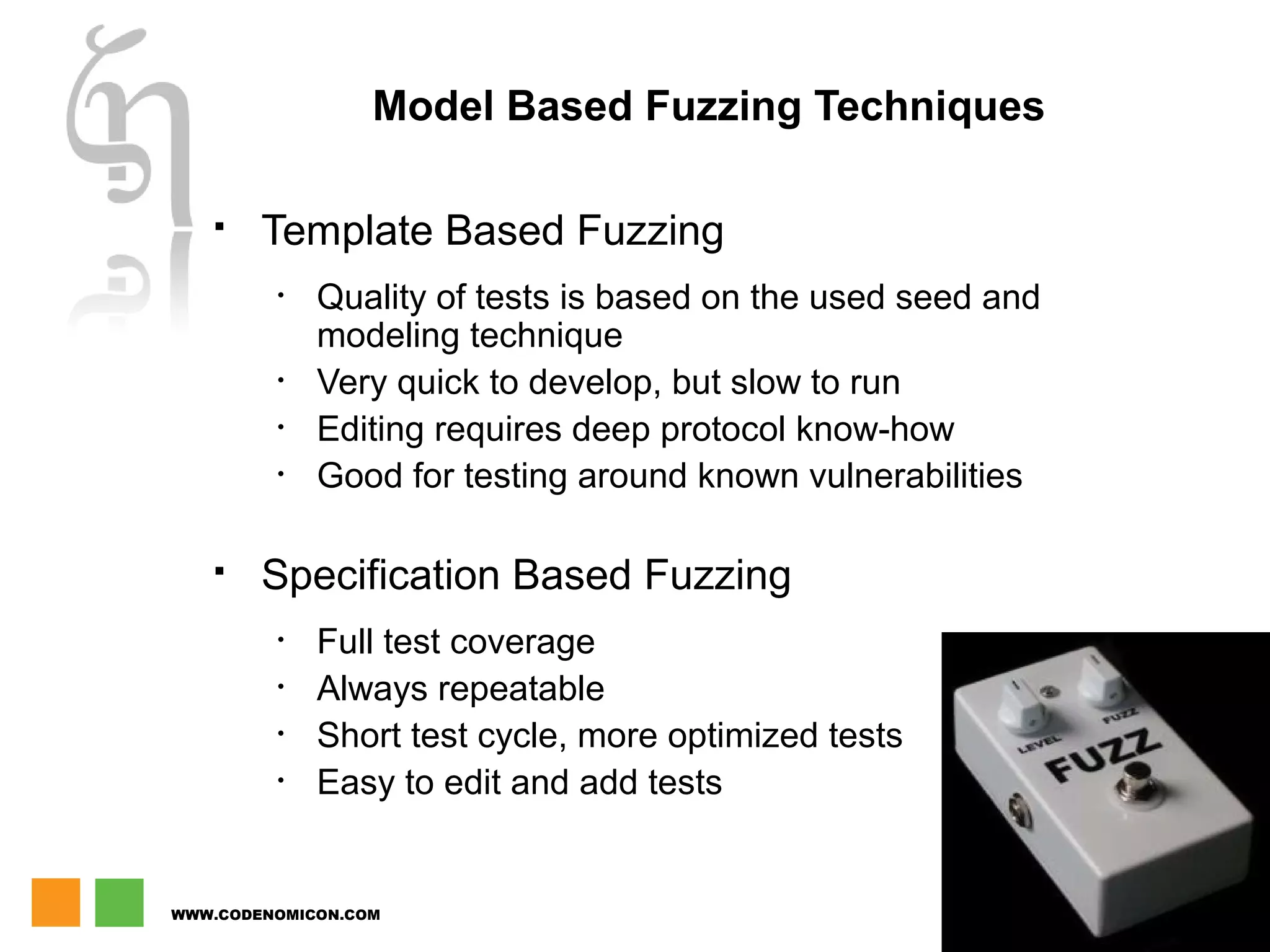 WWW.CODENOMICON.COM
12
Model Based Fuzzing Techniques
 Template Based Fuzzing
• Quality of tests is based on the used seed and
modeling technique
• Very quick to develop, but slow to run
• Editing requires deep protocol know-how
• Good for testing around known vulnerabilities
 Specification Based Fuzzing
• Full test coverage
• Always repeatable
• Short test cycle, more optimized tests
• Easy to edit and add tests
 