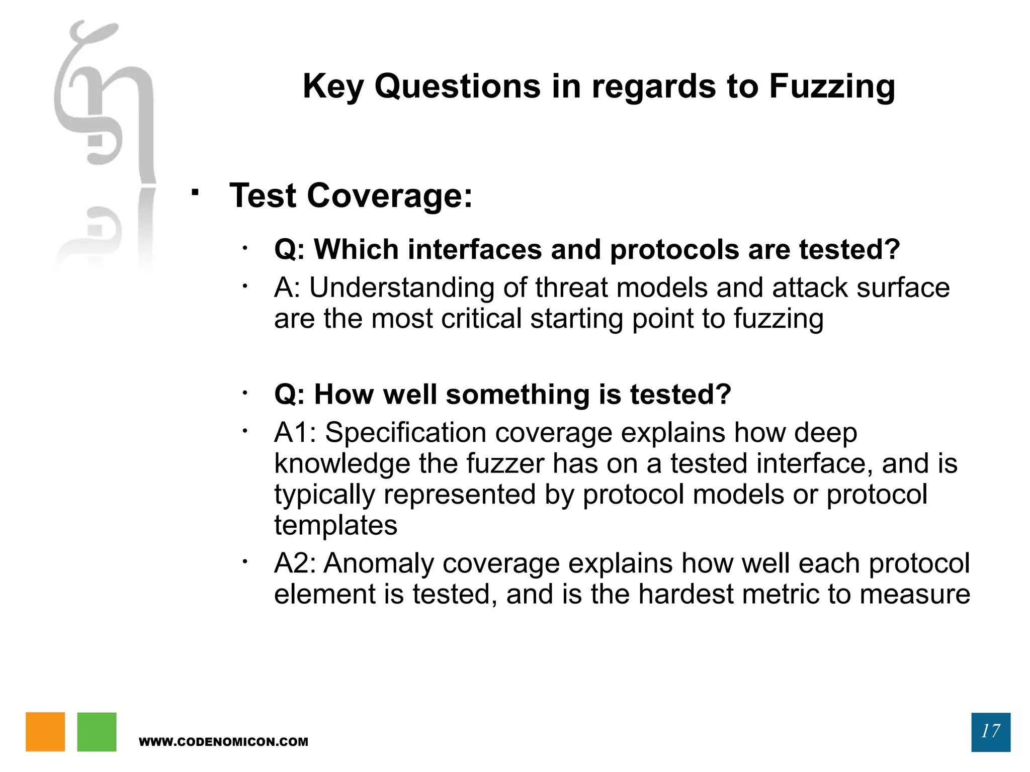 WWW.CODENOMICON.COM
17
Key Questions in regards to Fuzzing
 Test Coverage:
• Q: Which interfaces and protocols are tested?
• A: Understanding of threat models and attack surface
are the most critical starting point to fuzzing
• Q: How well something is tested?
• A1: Specification coverage explains how deep
knowledge the fuzzer has on a tested interface, and is
typically represented by protocol models or protocol
templates
• A2: Anomaly coverage explains how well each protocol
element is tested, and is the hardest metric to measure
 