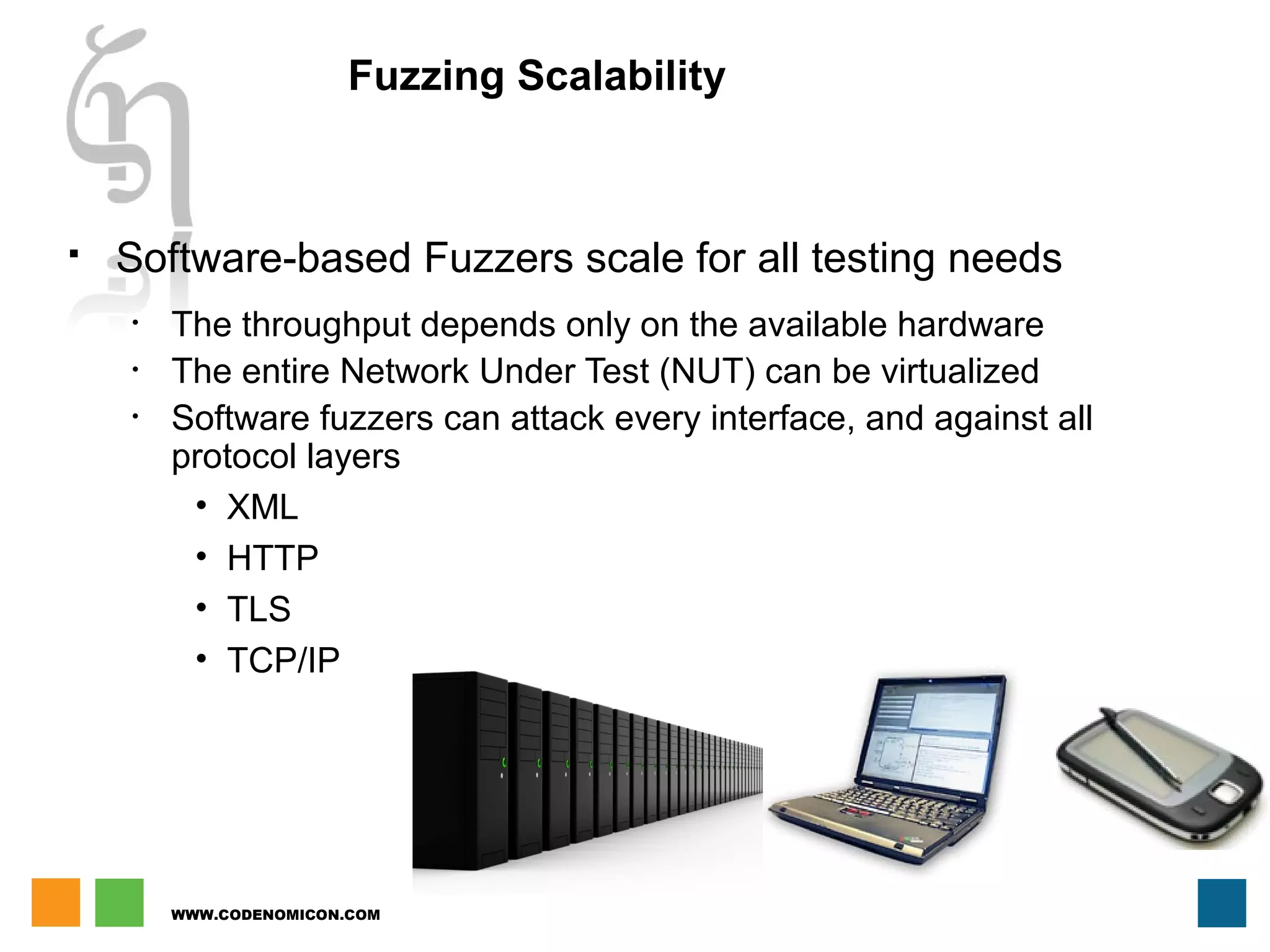 WWW.CODENOMICON.COM
Fuzzing Scalability
 Software-based Fuzzers scale for all testing needs
• The throughput depends only on the available hardware
• The entire Network Under Test (NUT) can be virtualized
• Software fuzzers can attack every interface, and against all
protocol layers
• XML
• HTTP
• TLS
• TCP/IP
 