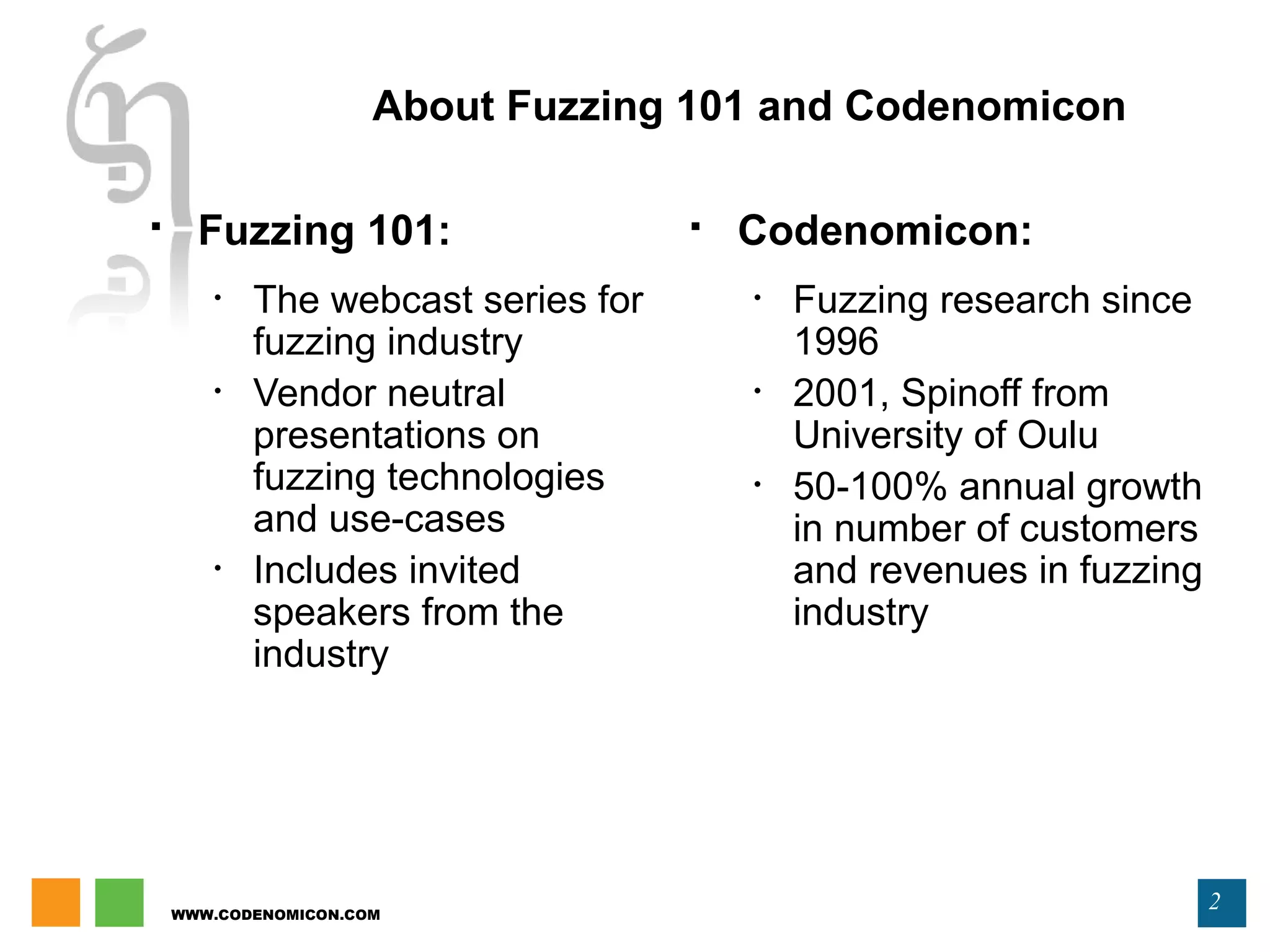WWW.CODENOMICON.COM
2
 Fuzzing 101:
• The webcast series for
fuzzing industry
• Vendor neutral
presentations on
fuzzing technologies
and use-cases
• Includes invited
speakers from the
industry
 Codenomicon:
• Fuzzing research since
1996
• 2001, Spinoff from
University of Oulu
• 50-100% annual growth
in number of customers
and revenues in fuzzing
industry
About Fuzzing 101 and Codenomicon
 