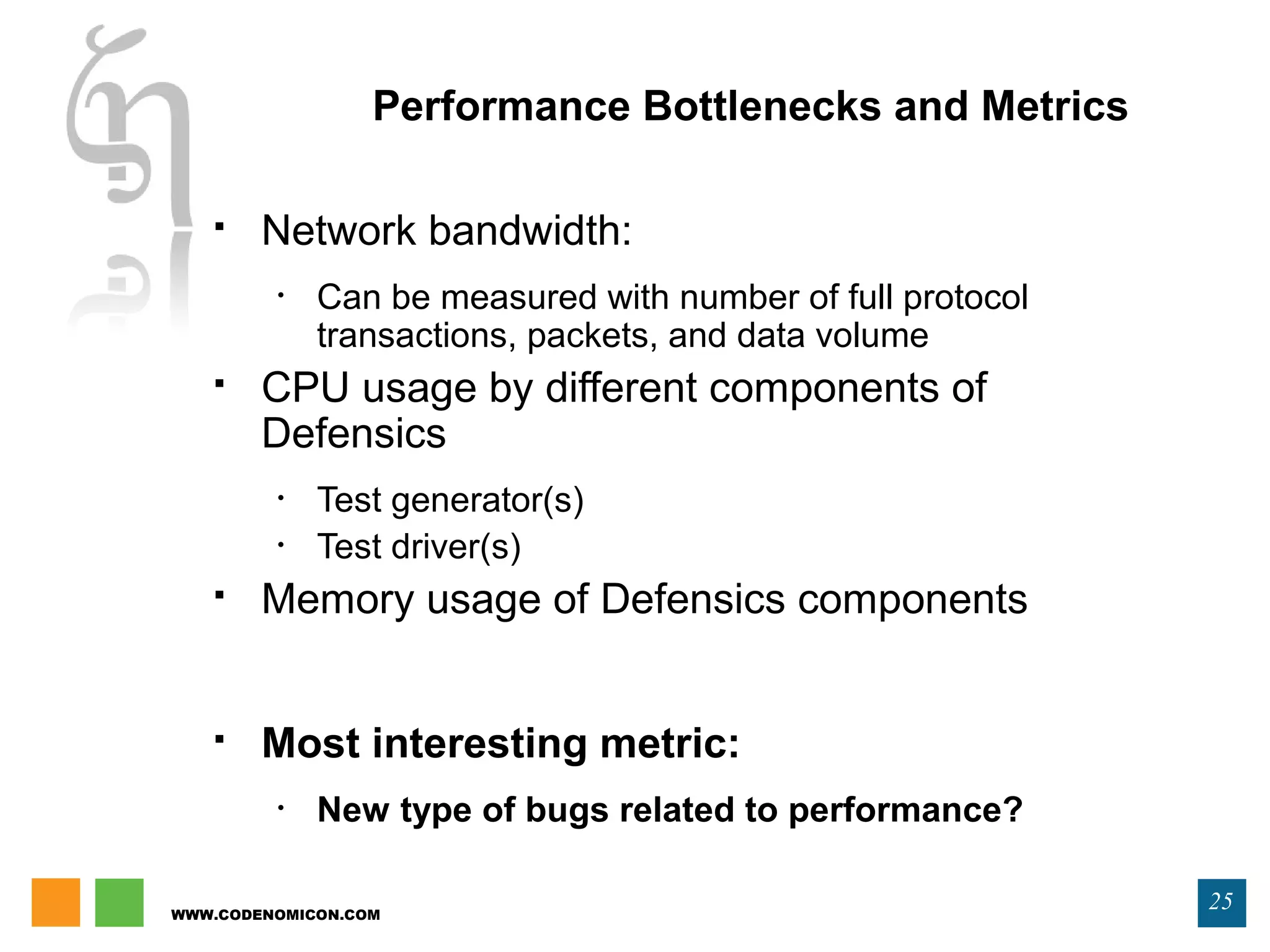 WWW.CODENOMICON.COM
25
Performance Bottlenecks and Metrics
 Network bandwidth:
• Can be measured with number of full protocol
transactions, packets, and data volume
 CPU usage by different components of
Defensics
• Test generator(s)
• Test driver(s)
 Memory usage of Defensics components
 Most interesting metric:
• New type of bugs related to performance?
 