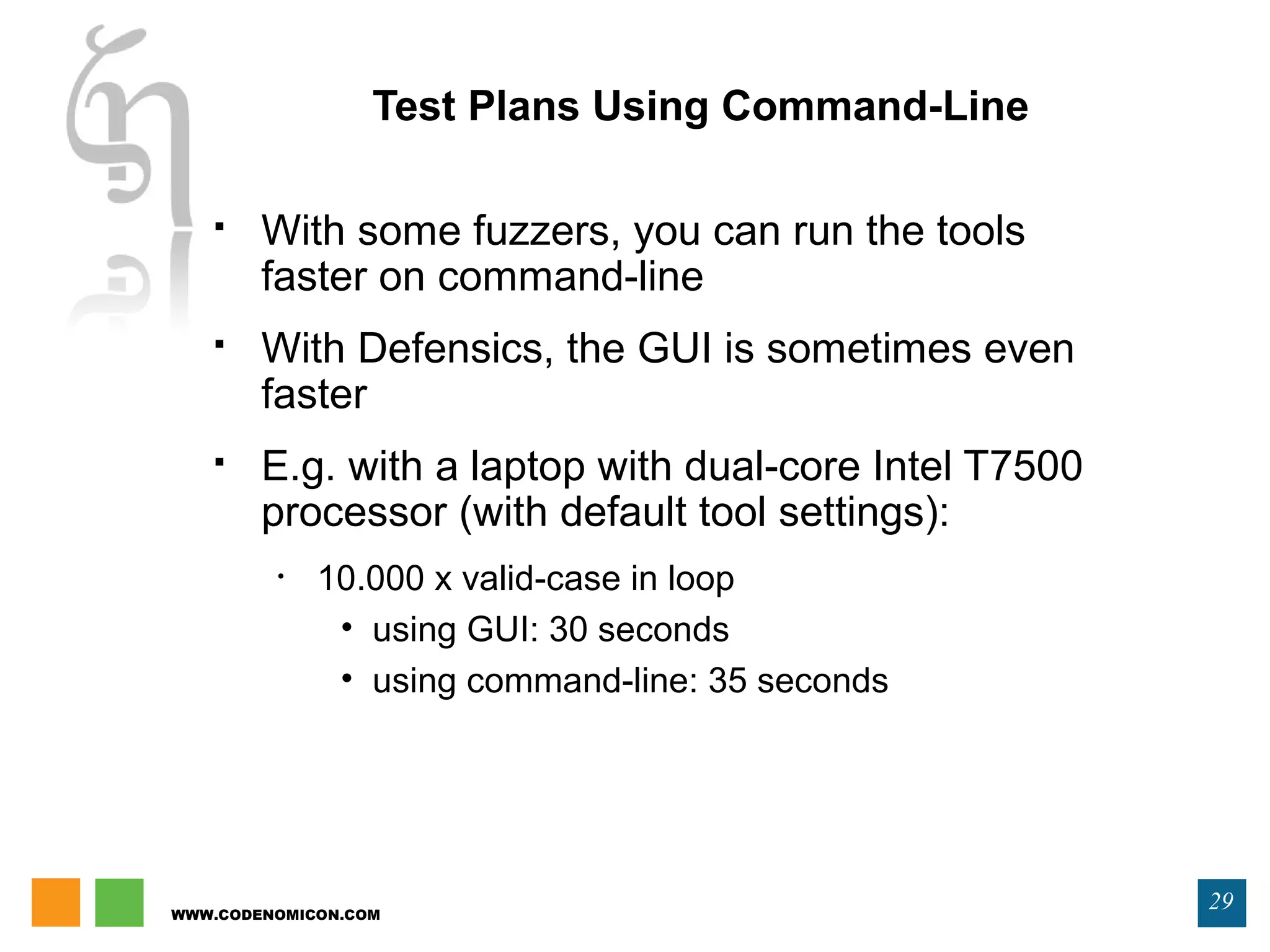 WWW.CODENOMICON.COM
29
Test Plans Using Command-Line
 With some fuzzers, you can run the tools
faster on command-line
 With Defensics, the GUI is sometimes even
faster
 E.g. with a laptop with dual-core Intel T7500
processor (with default tool settings):
• 10.000 x valid-case in loop
• using GUI: 30 seconds
• using command-line: 35 seconds
 