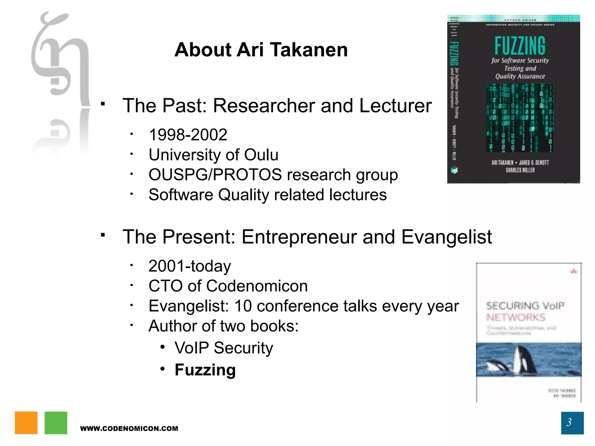 WWW.CODENOMICON.COM
3
About Ari Takanen
 The Past: Researcher and Lecturer
• 1998-2002
• University of Oulu
• OUSPG/PROTOS research group
• Software Quality related lectures
 The Present: Entrepreneur and Evangelist
• 2001-today
• CTO of Codenomicon
• Evangelist: 10 conference talks every year
• Author of two books:
• VoIP Security
• Fuzzing
 