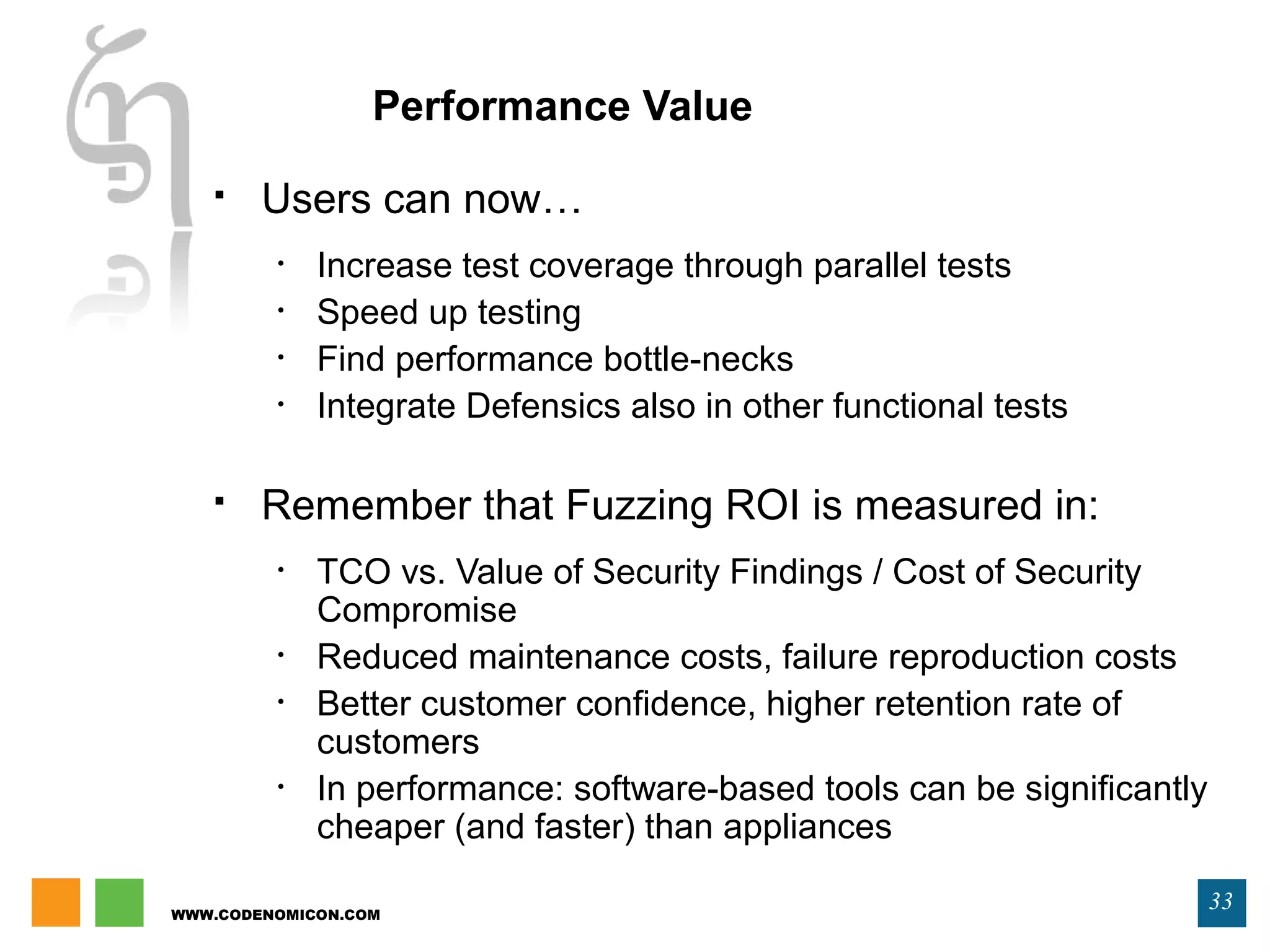 WWW.CODENOMICON.COM
33
Performance Value
 Users can now…
• Increase test coverage through parallel tests
• Speed up testing
• Find performance bottle-necks
• Integrate Defensics also in other functional tests
 Remember that Fuzzing ROI is measured in:
• TCO vs. Value of Security Findings / Cost of Security
Compromise
• Reduced maintenance costs, failure reproduction costs
• Better customer confidence, higher retention rate of
customers
• In performance: software-based tools can be significantly
cheaper (and faster) than appliances
 