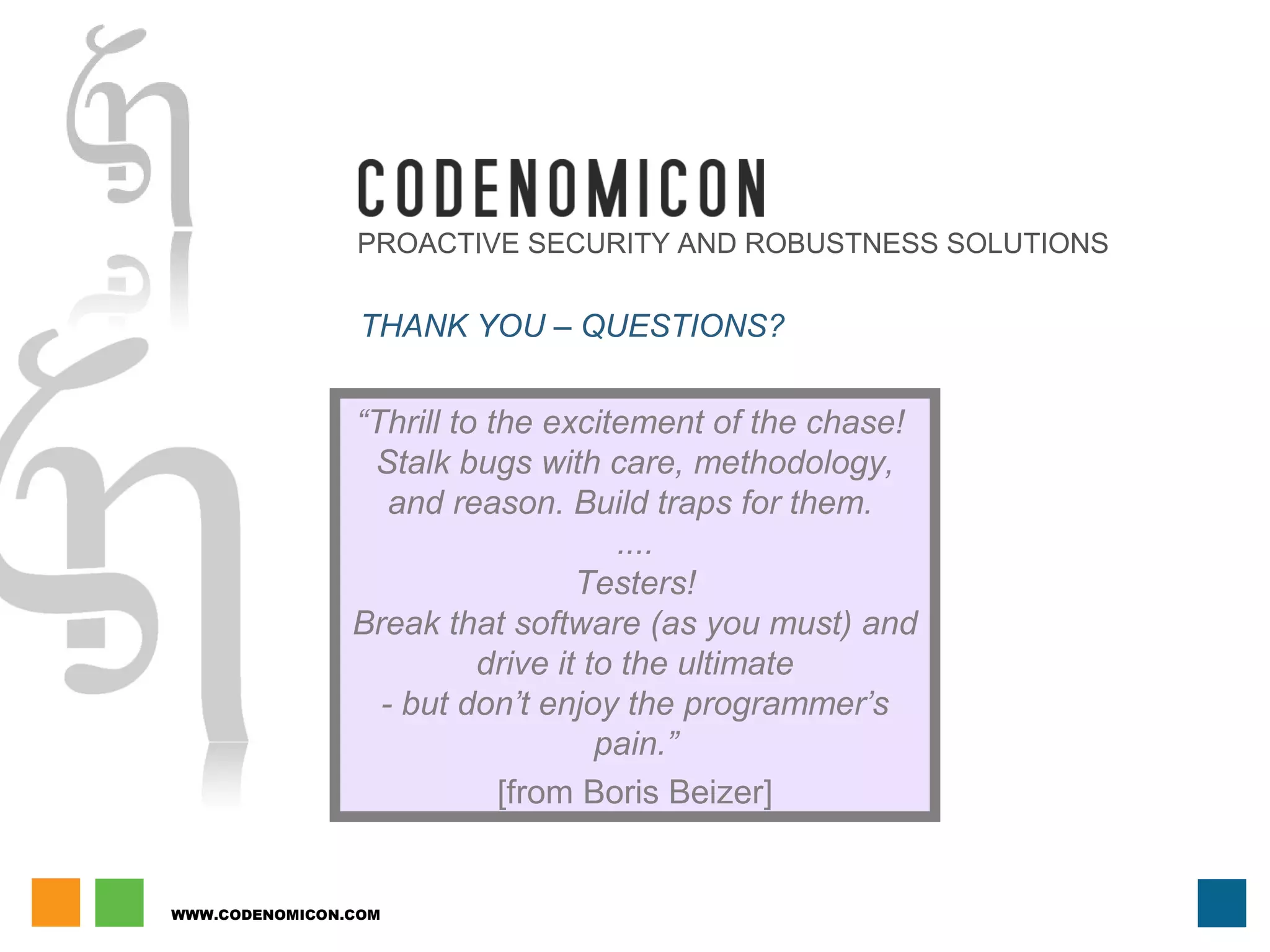 WWW.CODENOMICON.COM
PROACTIVE SECURITY AND ROBUSTNESS SOLUTIONS
THANK YOU – QUESTIONS?
“Thrill to the excitement of the chase!
Stalk bugs with care, methodology,
and reason. Build traps for them.
....
Testers!
Break that software (as you must) and
drive it to the ultimate
- but don’t enjoy the programmer’s
pain.”
[from Boris Beizer]
 