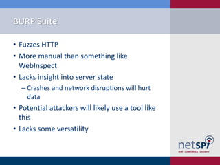 BURP Suite

• Fuzzes HTTP
• More manual than something like
  WebInspect
• Lacks insight into server state
  ‒ Crashes and network disruptions will hurt
    data
• Potential attackers will likely use a tool like
  this
• Lacks some versatility
 