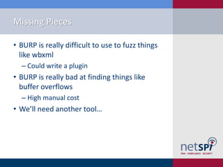 Missing Pieces

• BURP is really difficult to use to fuzz things
  like wbxml
  ‒ Could write a plugin
• BURP is really bad at finding things like
  buffer overflows
  ‒ High manual cost
• We’ll need another tool…
 