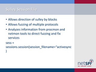 Sulley Session File

• Allows direction of sulley by blocks
• Allows fuzzing of multiple protocols
• Analyzes information from procmon and
  netmon tools to direct fuzzing and fix
  services
sess =
sessions.session(session_filename=“activesync
)
 