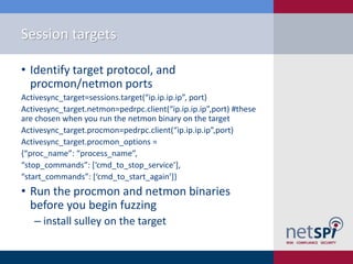 Session targets

• Identify target protocol, and
  procmon/netmon ports
Activesync_target=sessions.target(“ip.ip.ip.ip”, port)
Activesync_target.netmon=pedrpc.client(“ip.ip.ip.ip”,port) #these
are chosen when you run the netmon binary on the target
Activesync_target.procmon=pedrpc.client(“ip.ip.ip.ip”,port)
Activesync_target.procmon_options =
{“proc_name”: “process_name”,
“stop_commands”: [‘cmd_to_stop_service’],
“start_commands”: [‘cmd_to_start_again’]}
• Run the procmon and netmon binaries
  before you begin fuzzing
   ‒ install sulley on the target
 