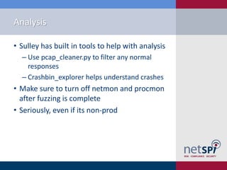 Analysis

• Sulley has built in tools to help with analysis
  ‒ Use pcap_cleaner.py to filter any normal
    responses
  ‒ Crashbin_explorer helps understand crashes
• Make sure to turn off netmon and procmon
  after fuzzing is complete
• Seriously, even if its non-prod
 