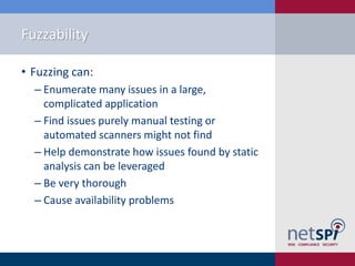 Fuzzability

• Fuzzing can:
  ‒ Enumerate many issues in a large,
    complicated application
  ‒ Find issues purely manual testing or
    automated scanners might not find
  ‒ Help demonstrate how issues found by static
    analysis can be leveraged
  ‒ Be very thorough
  ‒ Cause availability problems
 