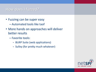 How does I fuzzed?

• Fuzzing can be super easy
  ‒ Automated tools like taof
• More hands on approaches will deliver
  better results
  ‒ Favorite tools:
     •   BURP Suite (web applications)
     •   Sulley (for pretty much whatever)
 