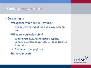 Handcrafting with love

• Design tests
  ‒ What application are you testing?
     •   This determines what tools you may need to
         use
  ‒ What are you looking for?
     •   Buffer overflows, Authorization Bypass,
         General error handling?, SQL injection (sqlmap
         does this)
     •   This determines payloads
  ‒ Iterative process
 