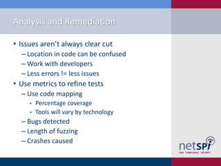 Analysis and Remediation

• Issues aren’t always clear cut
  ‒ Location in code can be confused
  ‒ Work with developers
  ‒ Less errors != less issues
• Use metrics to refine tests
  ‒ Use code mapping
     •   Percentage coverage
     •   Tools will vary by technology
  ‒ Bugs detected
  ‒ Length of fuzzing
  ‒ Crashes caused
 