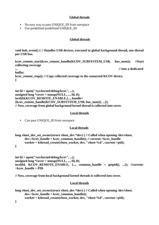 Global threads
• No easy way to pass UNIQUE_ID from userspace
• Use predefined predefined UNIQUE_ID
Global threads
void hub_event() { // Handles USB devices, executed in global background thread, one thread
per USB bus.
kcov_remote_start(kcov_remote_handle(KCOV_SUBSYSTEM_USB, bus_num)); //Start
collecting coverage
... // into a dedicated
buffer.
kcov_remote_stop(); // Copy collected coverage to the connected KCOV device.
}
int fd = open("/sys/kernel/debug/kcov", ...);
unsigned long *cover = mmap(NULL, ..., fd, 0);
ioctl(fd,KCOV_REMOTE_ENABLE,{..., handle=
{kcov_remote_handle(KCOV_SUBSYSTEM_USB, bus_num)}, ...});
// Now, coverage from global background kernel thread is collected into cover.
Local threads
• Can pass UNIQUE_ID from userspace
Local threads
long vhost_dev_set_owner(struct vhost_dev *dev) { // Called when opening /dev/vhost.
dev->kcov_handle = kcov_common_handle(); // current->kcov_handle
worker = kthread_create(vhost_worker, dev, "vhost-%d", current->pid);
}
int fd = open("/sys/kernel/debug/kcov", ...);
unsigned long *cover = mmap(NULL, ..., fd, 0);
ioctl(fd, KCOV_REMOTE_ENABLE, {..., common_handle = getpid(), ...}); //current-
>kcov_handle = PID
// Now, coverage from local background kernel threads is collected into cover.
Local threads
long vhost_dev_set_owner(struct vhost_dev *dev) { // Called when opening /dev/vhost.
dev->kcov_handle = kcov_common_handle();
worker = kthread_create(vhost_worker, dev, "vhost-%d", current->pid);
}
 