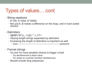 Types of values… cont
• String repetions
• A*100, A*1000, A*10000
• Not just A, B makes a difference on the heap, and in hard coded
checks!
• Delimiters
• !@#$%^&*()-_=+{}|;:’”,<.>/?~`
• Varying length strings separated by delimiters
• Increasing the length of delimiters is important as well
• User::::::::::::::::::::::::::::::::::::::::::::::::::::::::::::::::::::::password
• Format strings
• %s and %n have greatest chance to trigger a fault
• %s dereferences a stack value
• %n writes to a pointer (another dereference)
• Should include long sequences
 