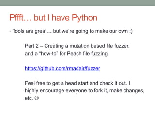 Pffft… but I have Python
• Tools are great… but we’re going to make our own ;)
Part 2 – Creating a mutation based file fuzzer,
and a “how-to” for Peach file fuzzing.
https://github.com/rmadair/fuzzer
Feel free to get a head start and check it out. I
highly encourage everyone to fork it, make changes,
etc. 
 