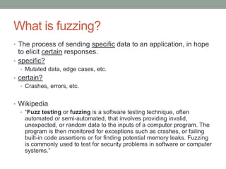 What is fuzzing?
• The process of sending specific data to an application, in hope
to elicit certain responses.
• specific?
• Mutated data, edge cases, etc.
• certain?
• Crashes, errors, etc.
• Wikipedia
• “Fuzz testing or fuzzing is a software testing technique, often
automated or semi-automated, that involves providing invalid,
unexpected, or random data to the inputs of a computer program. The
program is then monitored for exceptions such as crashes, or failing
built-in code assertions or for finding potential memory leaks. Fuzzing
is commonly used to test for security problems in software or computer
systems.”
 
