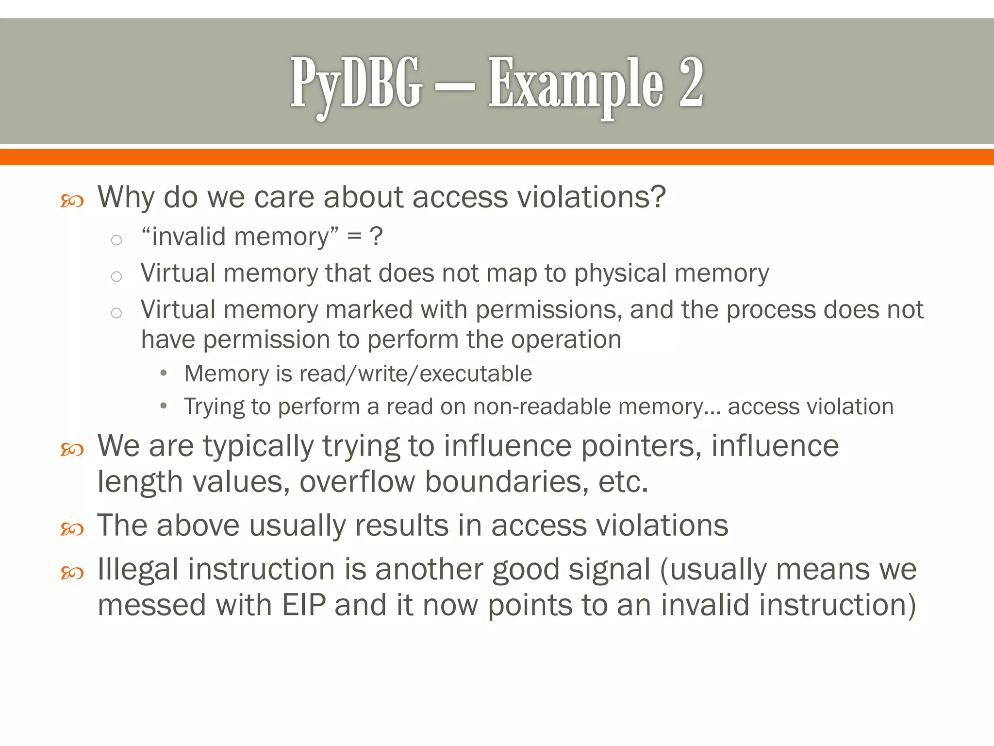  Why do we care about access violations?
o “invalid memory” = ?
o Virtual memory that does not map to physical memory
o Virtual memory marked with permissions, and the process does not
have permission to perform the operation
• Memory is read/write/executable
• Trying to perform a read on non-readable memory… access violation
 We are typically trying to influence pointers, influence
length values, overflow boundaries, etc.
 The above usually results in access violations
 Illegal instruction is another good signal (usually means we
messed with EIP and it now points to an invalid instruction)
 