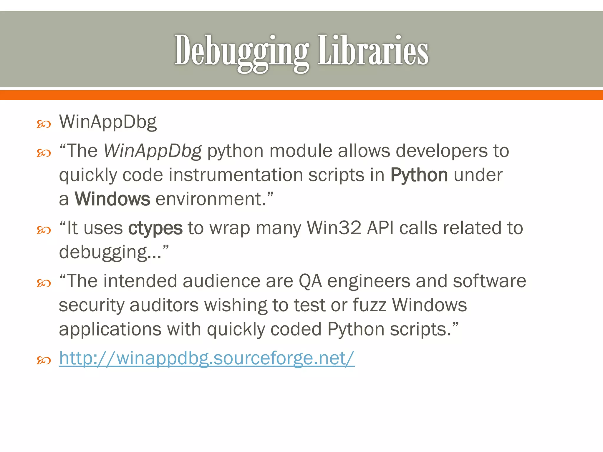  WinAppDbg
 “The WinAppDbg python module allows developers to
quickly code instrumentation scripts in Python under
a Windows environment.”
 “It uses ctypes to wrap many Win32 API calls related to
debugging…”
 “The intended audience are QA engineers and software
security auditors wishing to test or fuzz Windows
applications with quickly coded Python scripts.”
 http://winappdbg.sourceforge.net/
 