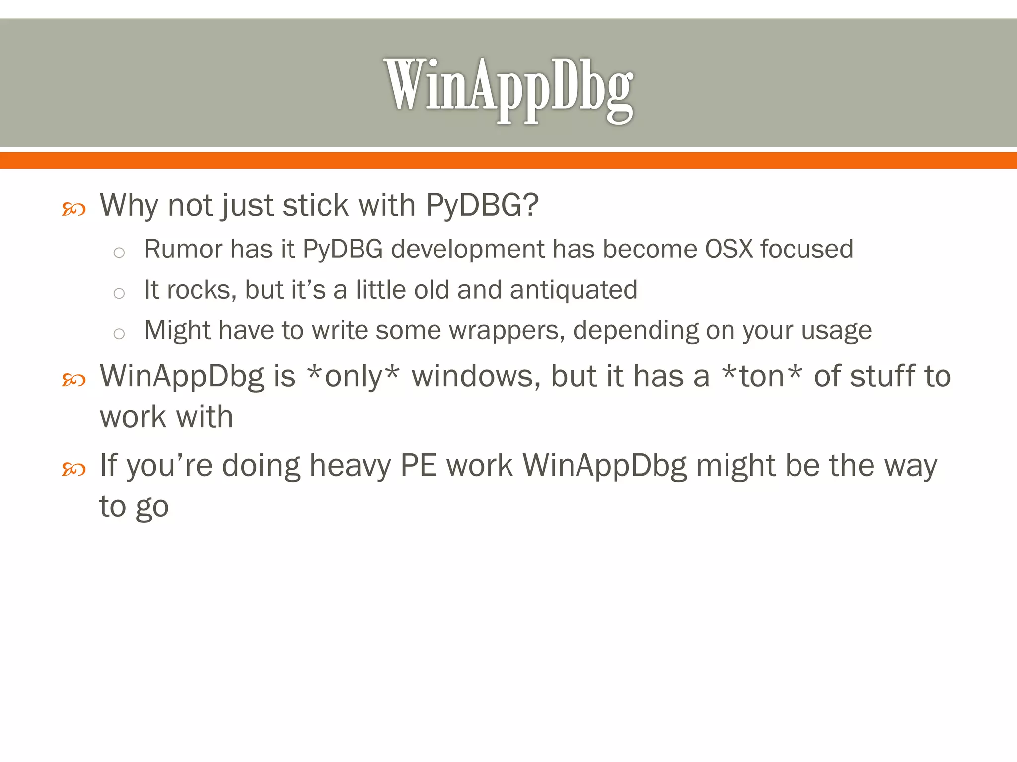  Why not just stick with PyDBG?
o Rumor has it PyDBG development has become OSX focused
o It rocks, but it’s a little old and antiquated
o Might have to write some wrappers, depending on your usage
 WinAppDbg is *only* windows, but it has a *ton* of stuff to
work with
 If you’re doing heavy PE work WinAppDbg might be the way
to go
 
