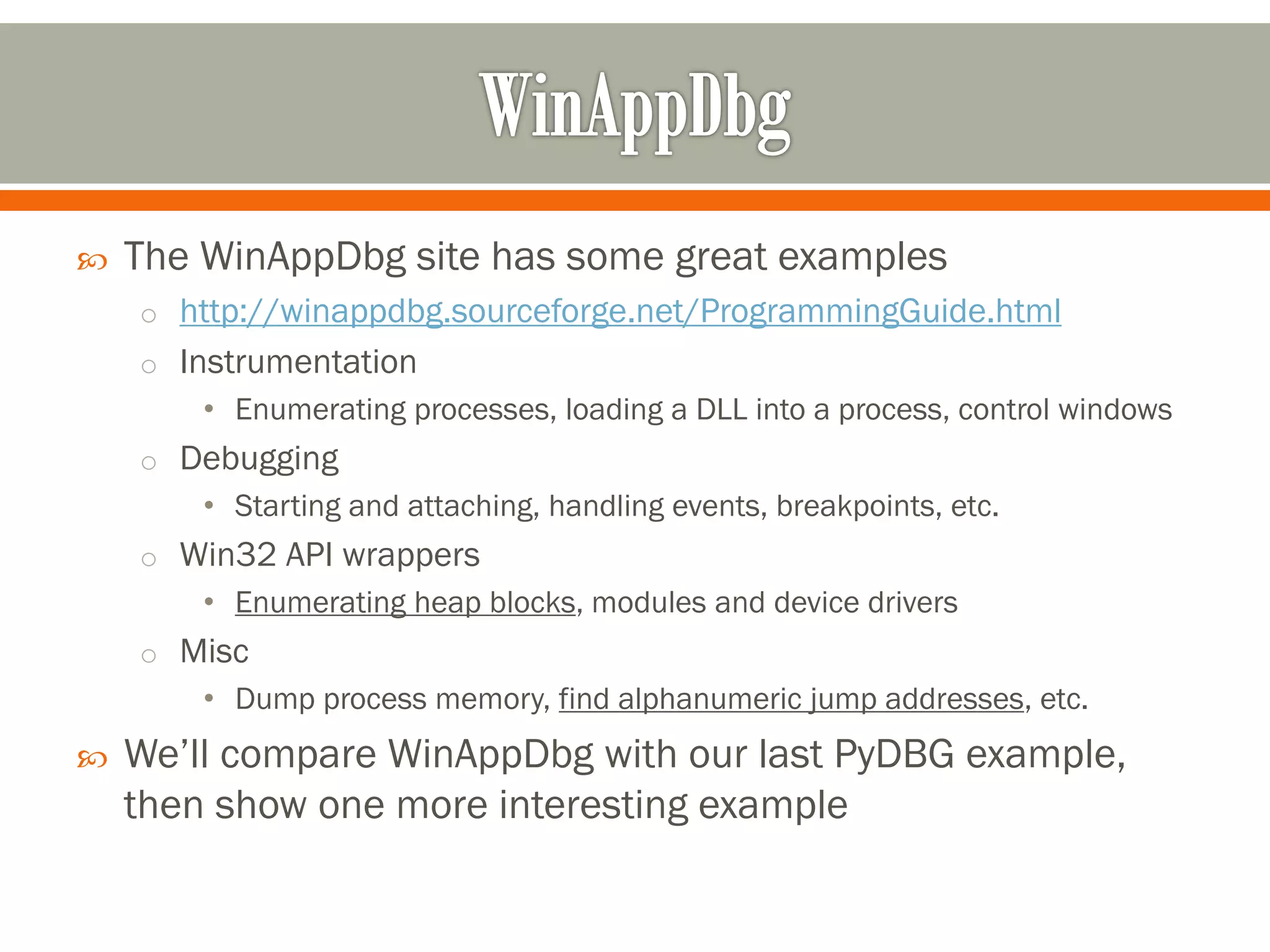  The WinAppDbg site has some great examples
o http://winappdbg.sourceforge.net/ProgrammingGuide.html
o Instrumentation
• Enumerating processes, loading a DLL into a process, control windows
o Debugging
• Starting and attaching, handling events, breakpoints, etc.
o Win32 API wrappers
• Enumerating heap blocks, modules and device drivers
o Misc
• Dump process memory, find alphanumeric jump addresses, etc.
 We’ll compare WinAppDbg with our last PyDBG example,
then show one more interesting example
 