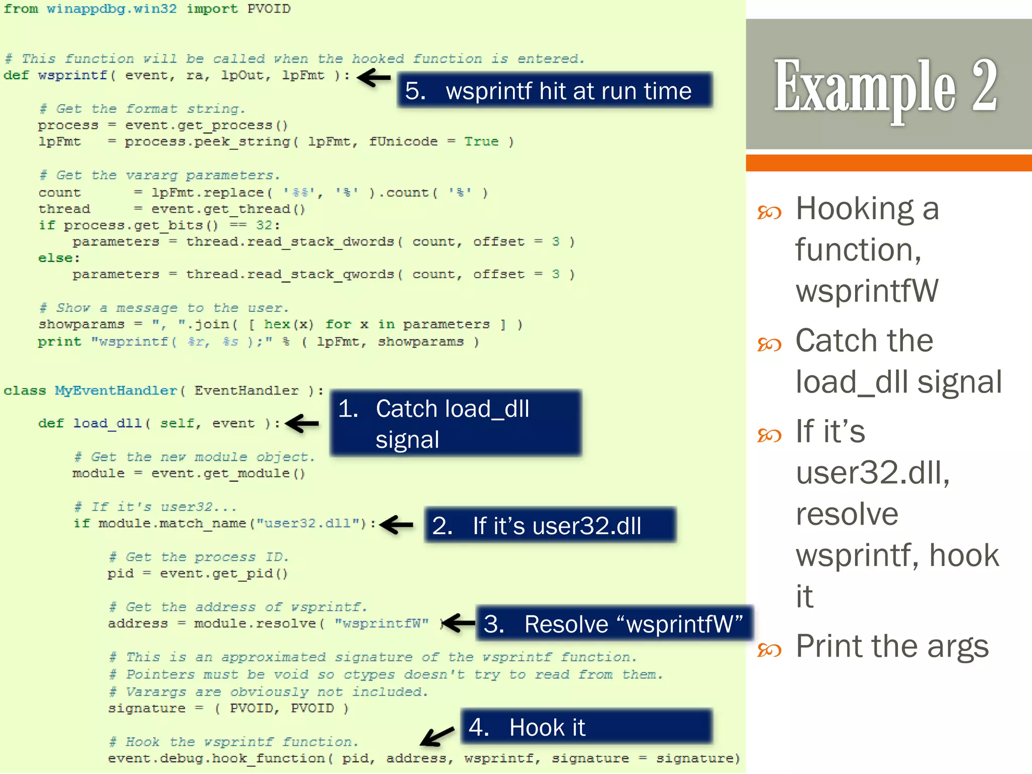  Hooking a
function,
wsprintfW
 Catch the
load_dll signal
 If it’s
user32.dll,
resolve
wsprintf, hook
it
 Print the args
1. Catch load_dll
signal
2. If it’s user32.dll
3. Resolve “wsprintfW”
4. Hook it
5. wsprintf hit at run time
 