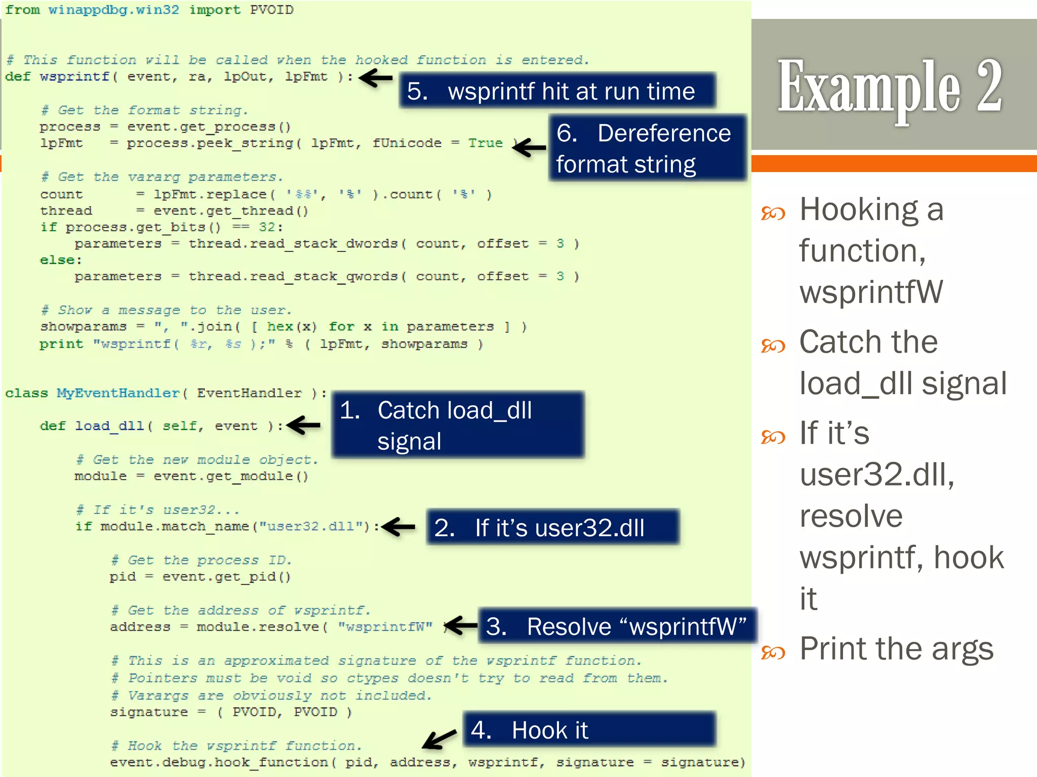  Hooking a
function,
wsprintfW
 Catch the
load_dll signal
 If it’s
user32.dll,
resolve
wsprintf, hook
it
 Print the args
1. Catch load_dll
signal
2. If it’s user32.dll
3. Resolve “wsprintfW”
4. Hook it
5. wsprintf hit at run time
6. Dereference
format string
 