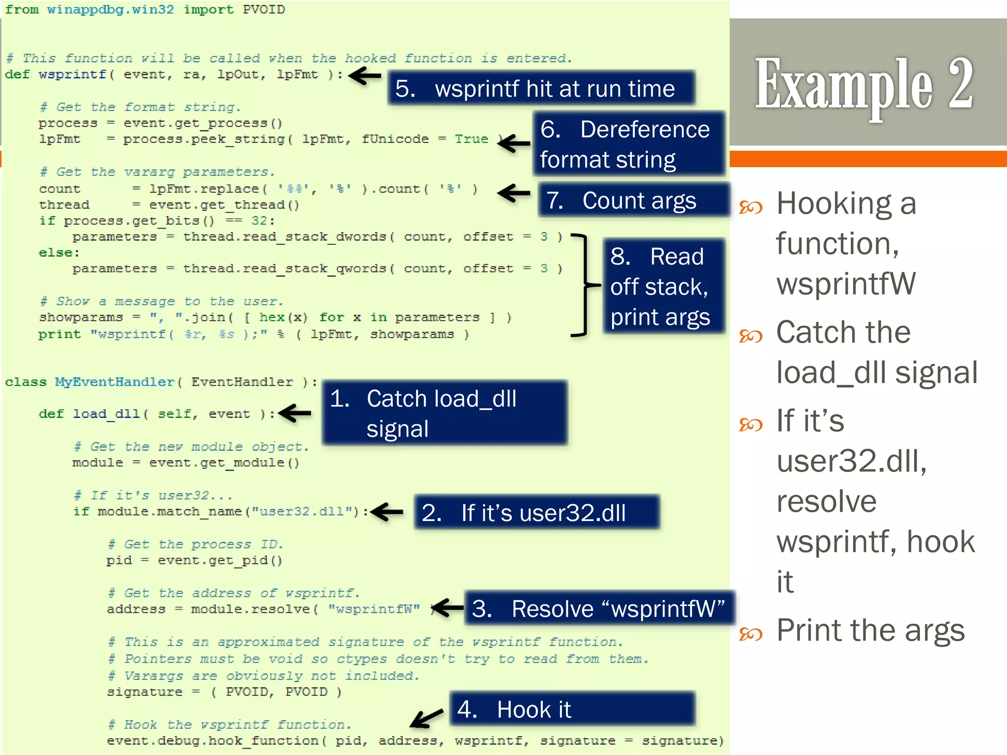  Hooking a
function,
wsprintfW
 Catch the
load_dll signal
 If it’s
user32.dll,
resolve
wsprintf, hook
it
 Print the args
1. Catch load_dll
signal
2. If it’s user32.dll
3. Resolve “wsprintfW”
4. Hook it
5. wsprintf hit at run time
6. Dereference
format string
7. Count args
8. Read
off stack,
print args
 