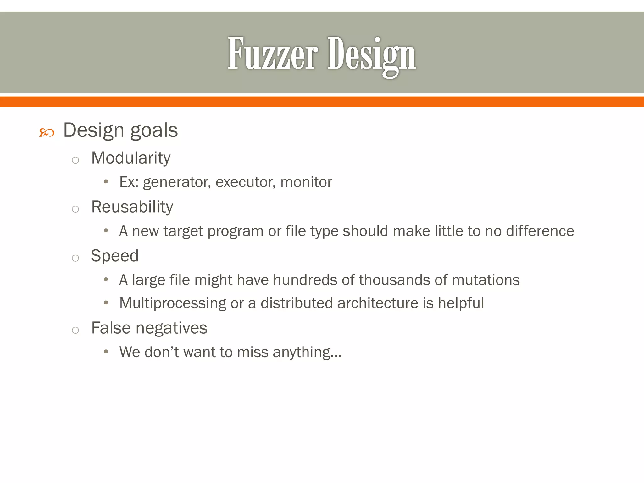  Design goals
o Modularity
• Ex: generator, executor, monitor
o Reusability
• A new target program or file type should make little to no difference
o Speed
• A large file might have hundreds of thousands of mutations
• Multiprocessing or a distributed architecture is helpful
o False negatives
• We don’t want to miss anything…
 
