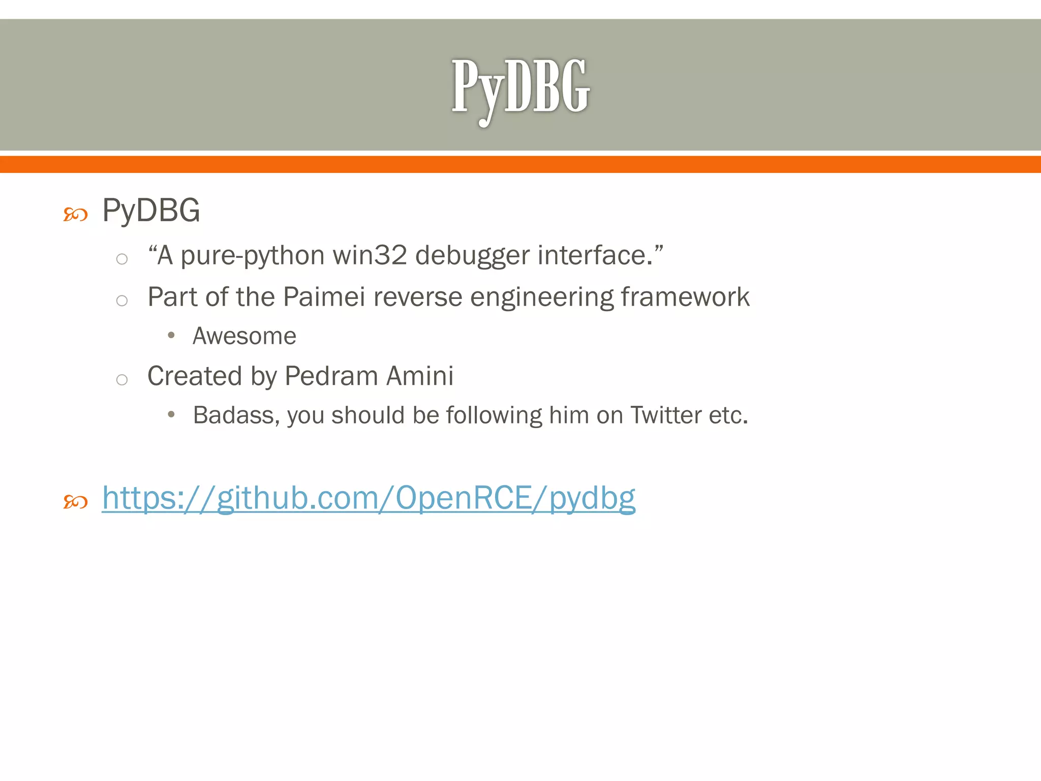  PyDBG
o “A pure-python win32 debugger interface.”
o Part of the Paimei reverse engineering framework
• Awesome
o Created by Pedram Amini
• Badass, you should be following him on Twitter etc.
 https://github.com/OpenRCE/pydbg
 