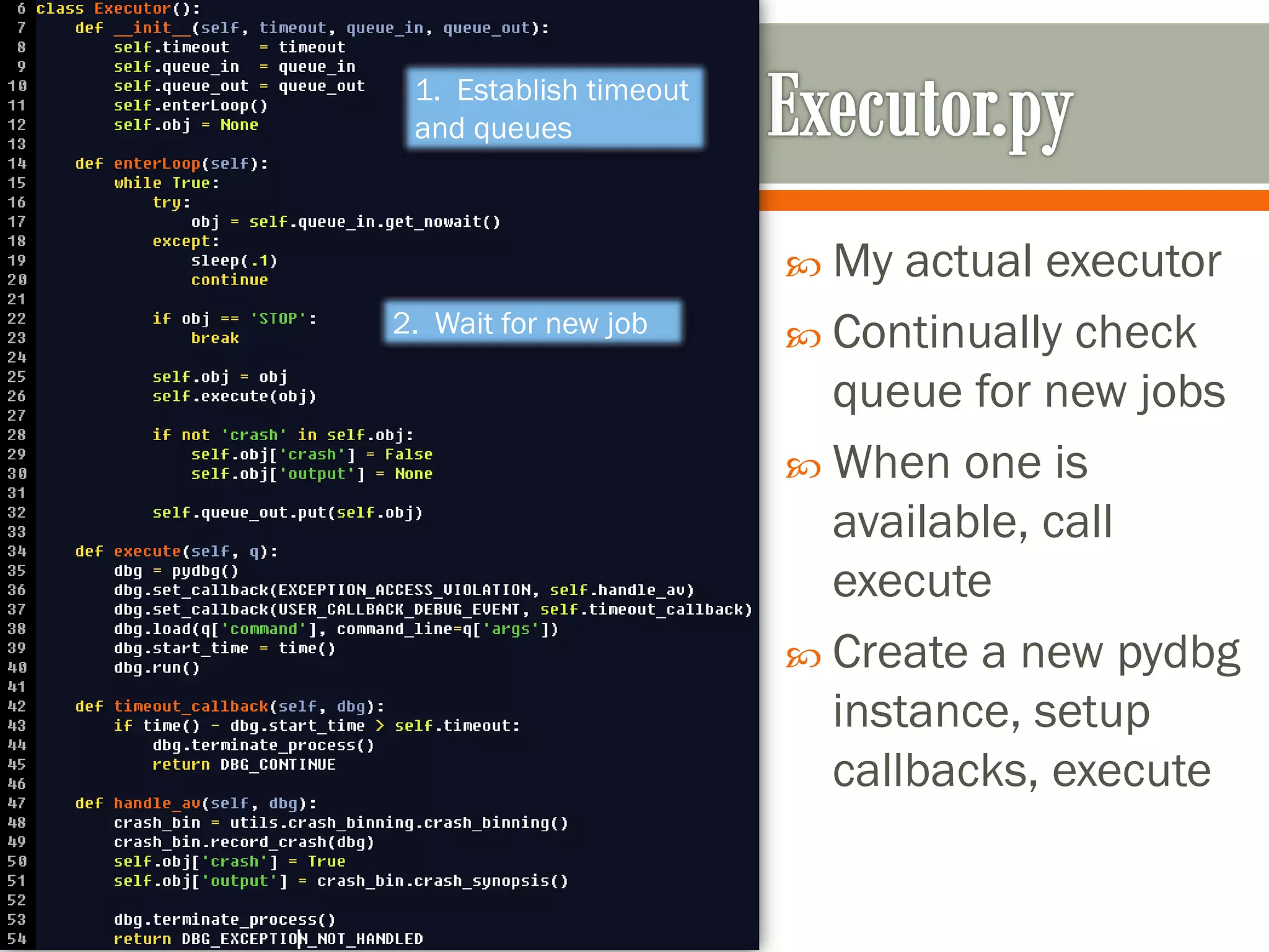  My actual executor
 Continually check
queue for new jobs
 When one is
available, call
execute
 Create a new pydbg
instance, setup
callbacks, execute
1. Establish timeout
and queues
2. Wait for new job
 