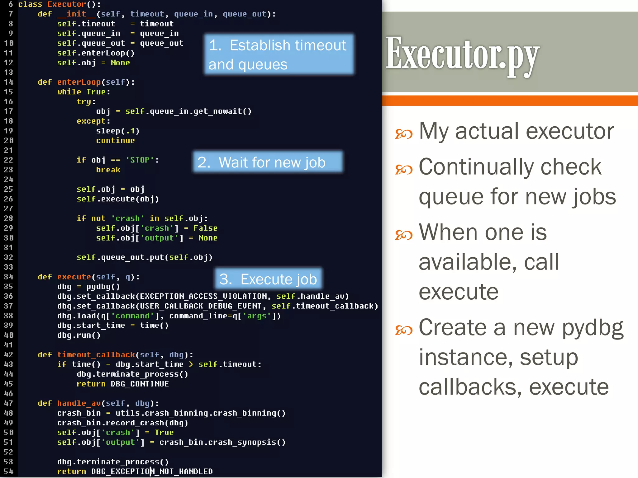  My actual executor
 Continually check
queue for new jobs
 When one is
available, call
execute
 Create a new pydbg
instance, setup
callbacks, execute
1. Establish timeout
and queues
2. Wait for new job
3. Execute job
 