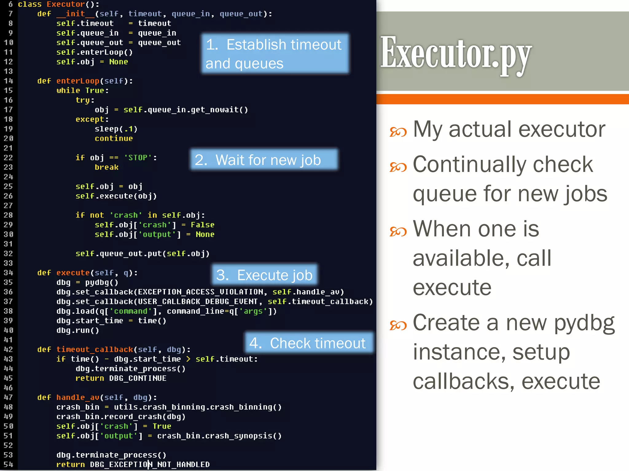  My actual executor
 Continually check
queue for new jobs
 When one is
available, call
execute
 Create a new pydbg
instance, setup
callbacks, execute
1. Establish timeout
and queues
2. Wait for new job
3. Execute job
4. Check timeout
 
