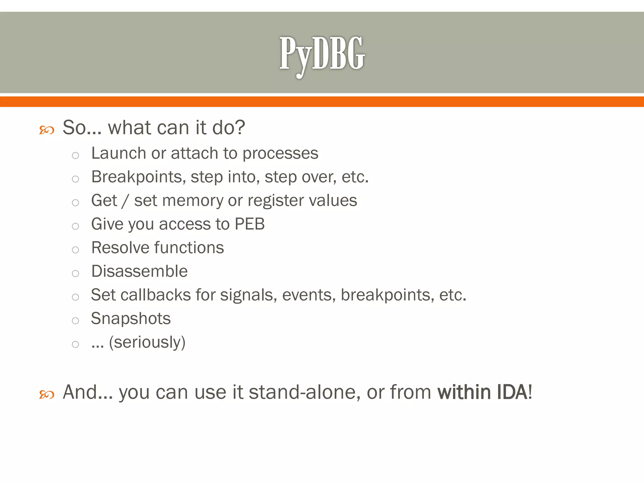  So… what can it do?
o Launch or attach to processes
o Breakpoints, step into, step over, etc.
o Get / set memory or register values
o Give you access to PEB
o Resolve functions
o Disassemble
o Set callbacks for signals, events, breakpoints, etc.
o Snapshots
o … (seriously)
 And… you can use it stand-alone, or from within IDA!
 