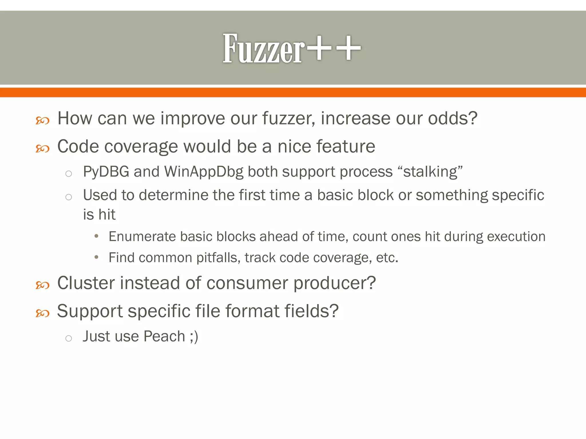  How can we improve our fuzzer, increase our odds?
 Code coverage would be a nice feature
o PyDBG and WinAppDbg both support process “stalking”
o Used to determine the first time a basic block or something specific
is hit
• Enumerate basic blocks ahead of time, count ones hit during execution
• Find common pitfalls, track code coverage, etc.
 Cluster instead of consumer producer?
 Support specific file format fields?
o Just use Peach ;)
 