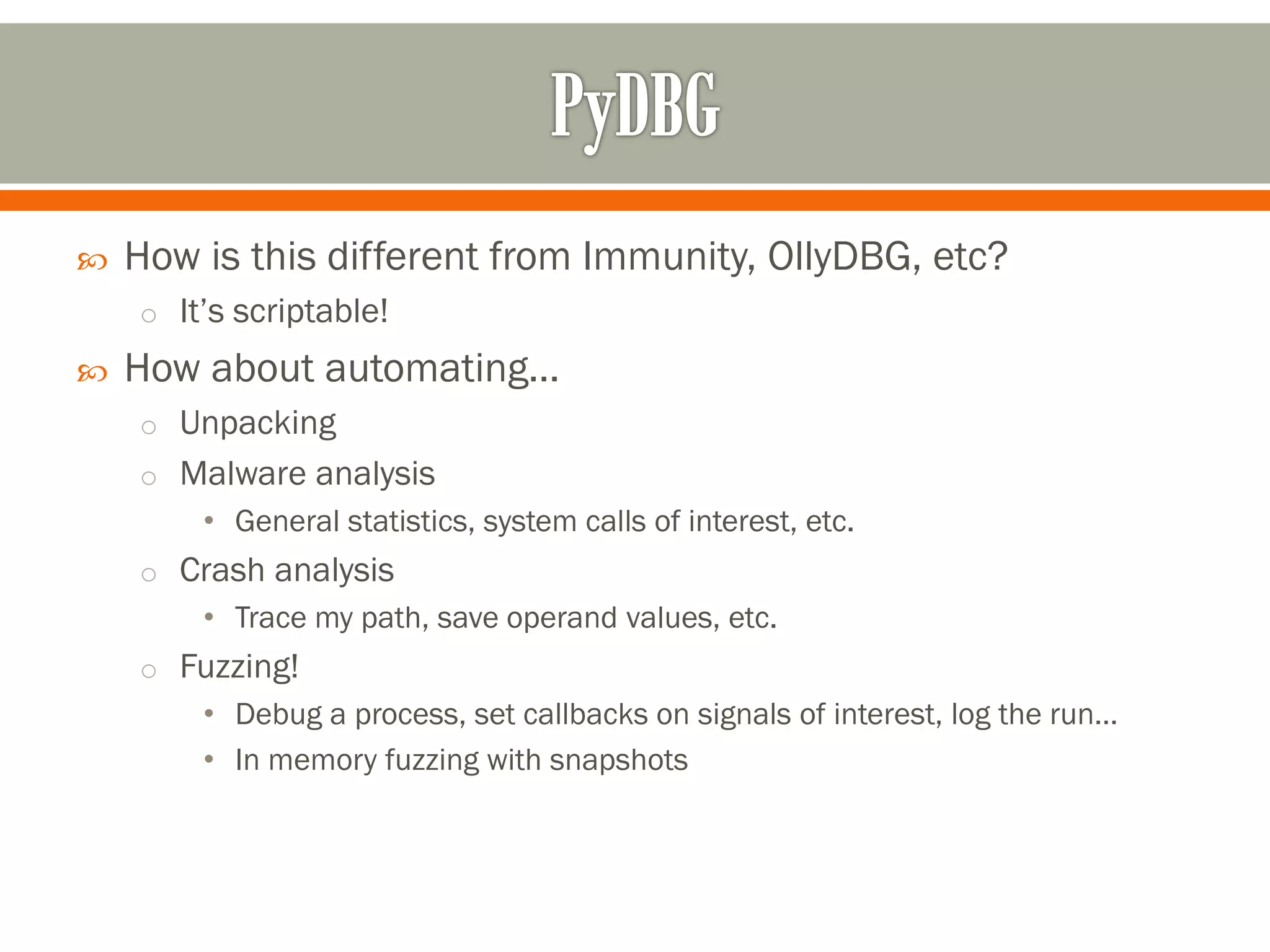  How is this different from Immunity, OllyDBG, etc?
o It’s scriptable!
 How about automating…
o Unpacking
o Malware analysis
• General statistics, system calls of interest, etc.
o Crash analysis
• Trace my path, save operand values, etc.
o Fuzzing!
• Debug a process, set callbacks on signals of interest, log the run…
• In memory fuzzing with snapshots
 