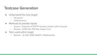 Testcase Generation
● Understand the fuzz target
○ File parser
○ Protocol parser
● Methods to provide inputs
○ Servers - Protocols, HTTP/FTP requests, headers within requests
○ Browser - HTML ﬁles, PDF ﬁles, Images, Font
● Tech used within target
○ Browser - JS, SVG, DOM, WebRTC, WebAssembly
 
