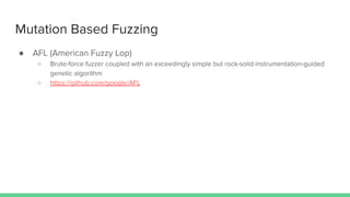 Mutation Based Fuzzing
● AFL (American Fuzzy Lop)
○ Brute-force fuzzer coupled with an exceedingly simple but rock-solid instrumentation-guided
genetic algorithm
○ https://github.com/google/AFL
 